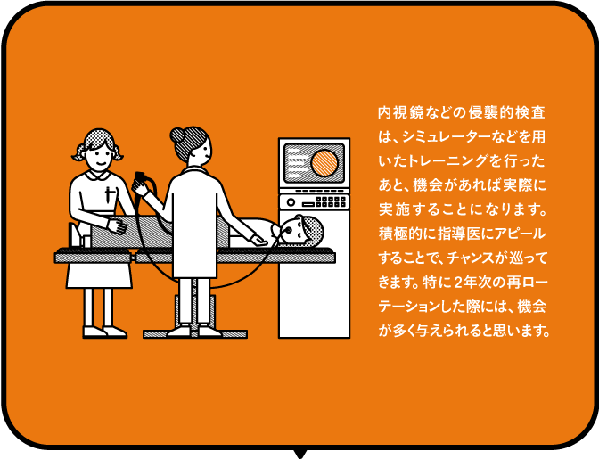 内視鏡などの侵襲的検査は、シミュレーターなどを用いたトレーニングを行ったあと、機会があれば実際に実施することになります。積極的に指導医にアピールすることで、チャンスが巡ってきます。特に2年次の再ローテーションした際には、機会が多く与えられると思います。