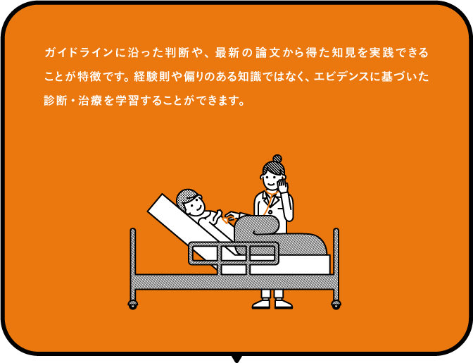 ガイドラインに沿った判断や、最新の論文から得た治験を実践できることが特徴です。経験則や隔たりのある知識ではなく、エビデンスに基づいた診断・治療を学習することができます。