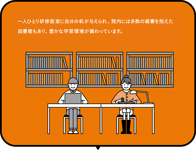 一人ひとり研修医室に自分の机が与えられ、院内には多数の蔵書を抱えた図書館もあり、豊かな学習環境が備わっています。